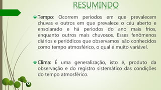 Tempo: Ocorrem períodos em que prevalecem
chuvas e outros em que prevalece o céu aberto e
ensolarado e há períodos do ano mais frios,
enquanto outros mais chuvosos. Esses fenômenos
diários e periódicos que observamos são conhecidos
como tempo atmosférico, o qual é muito variável.
Clima: É uma generalização, isto é, produto da
observação e do registro sistemático das condições
do tempo atmosférico.
 