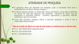 ATIVIDADE DE PESQUISA
 A pesquisa deve ser baseada em imagens, pois o resultado final será a
confecção de um álbum dessas imagens.
 O álbum deverá retratar os diferentes climas do Brasil e como eles interferem
no modo de vida das pessoas, por exemplo: maneira de vestir, uso de
acessórios e utensílios diários, culinária, agricultura e pecuária, hábitos
cotidianos, tipo de moradia.
 Caso não encontre imagens sobre o assunto, pesquise o tema e use a
criatividade desenhando.
Data da criação do álbum em sala de aula (trazer os materiais para a sala de aula).
 6º A : Dia 10/05/2016 (segunda aula)
 6º B : Dia 10/05/2016
 6º C : Dia 09/05/2016
 