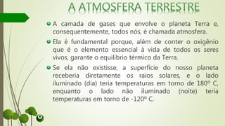 A camada de gases que envolve o planeta Terra e,
consequentemente, todos nós, é chamada atmosfera.
Ela é fundamental porque, além de conter o oxigênio
que é o elemento essencial à vida de todos os seres
vivos, garante o equilíbrio térmico da Terra.
Se ela não existisse, a superfície do nosso planeta
receberia diretamente os raios solares, e o lado
iluminado (dia) teria temperaturas em torno de 180º C,
enquanto o lado não iluminado (noite) teria
temperaturas em torno de -120º C.
 