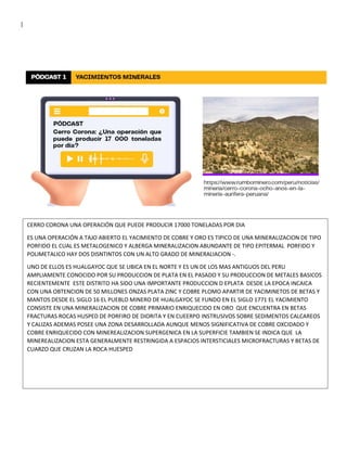 |
CERRO CORONA UNA OPERACIÓN QUE PUEDE PRODUCIR 17000 TONELADAS POR DIA
ES UNA OPERACIÓN A TAJO ABIERTO EL YACIMIENTO DE COBRE Y ORO ES TIPICO DE UNA MINERALIZACION DE TIPO
PORFIDO EL CUAL ES METALOGENICO Y ALBERGA MINERALIZACION ABUNDANTE DE TIPO EPITERMAL PORFIDO Y
POLIMETALICO HAY DOS DISNTINTOS CON UN ALTO GRADO DE MINERALIACION -.
UNO DE ELLOS ES HUALGAYOC QUE SE UBICA EN EL NORTE Y ES UN DE LOS MAS ANTIGUOS DEL PERU
AMPLIAMENTE CONOCIDO POR SU PRODUCCION DE PLATA EN EL PASADO Y SU PRODUCCION DE METALES BASICOS
RECIENTEMENTE ESTE DISTRITO HA SIDO UNA IMPORTANTE PRODUCCION D EPLATA DESDE LA EPOCA INCAICA
CON UNA OBTENCION DE 50 MILLONES ONZAS PLATA ZINC Y COBRE PLOMO APARTIR DE YACIMINETOS DE BETAS Y
MANTOS DESDE EL SIGLO 16 EL PUEBLO MINERO DE HUALGAYOC SE FUNDO EN EL SIGLO 1771 EL YACIMIENTO
CONSISTE EN UNA MINERALIZACION DE COBRE PRIMARIO ENRIQUECIDO EN ORO QUE ENCUENTRA EN BETAS
FRACTURAS ROCAS HUSPED DE PORFIRO DE DIORITA Y EN CUEERPO INSTRUSIVOS SOBRE SEDIMENTOS CALCAREOS
Y CALIZAS ADEMAS POSEE UNA ZONA DESARROLLADA AUNQUE MENOS SIGNIFICATIVA DE COBRE OXCIDADO Y
COBRE ENRIQUECIDO CON MINEREALIZACION SUPERGENICA EN LA SUPERFICIE TAMBIEN SE INDICA QUE LA
MINEREALIZACION ESTA GENERALMENTE RESTRINGIDA A ESPACIOS INTERSTICIALES MICROFRACTURAS Y BETAS DE
CUARZO QUE CRUZAN LA ROCA HUESPED
 