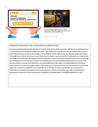 |
YACIMIENTO SHAHUINDO TIENE 1.34 MILLONES DE ONZAS DE ORO?
El nuevo yacimiento Shahuindo ubicado en la parte norte de los andes peruanos a 80 km al sur de Cajamarca y
a 15 km al este de la ciudad de Cajabamba tiene 1.34 millones de onzas de oro y 33, 30 millones de onzas de
plata informo hoy el ministerio de energía y minas MINEM señalo además que los representantes de mineras
shahuindo peru stefany aminerao e ivana Espinoza comentaron que se trata de un yacimiento oro diseminado
que alcanza hasta los 6km de longitud asimismo precisaron que en el proceso de perforación se ha encontrado
la minerealizacion aurífera hasta un poco mas de 400 metros de profundidad las dimensiones de la zona de
recursos abarca una zona de 4 kilometros con hasta 400 metros de ancho y una profundida de 150 metros
mayormente en la zona de oxcido también informaron que el estimado de los recursos existentes se ha hecho
siguiendo la normal en NI43101 como resultado de los 45 000 mil metros perforados en el yacimiento
Shahuindo se encuentra localizado entre dos yacimientos auríferos principales que están actualmente en
producción Yanacocha al norte operada por NIOMON O LA MINA NORTE DE MINERA BARRICA AL SUR.
 