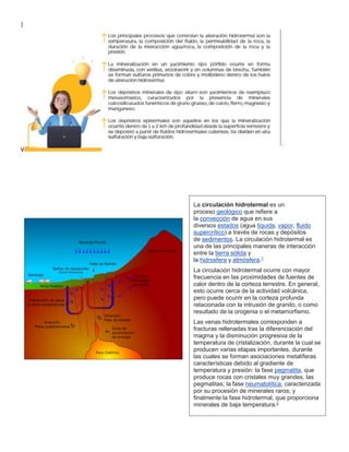 |
V
La circulación hidrotermal es un
proceso geológico que refiere a
la convección de agua en sus
diversos estados (agua líquida, vapor, fluido
supercrítico) a través de rocas y depósitos
de sedimentos. La circulación hidrotermal es
una de las principales maneras de interacción
entre la tierra sólida y
la hidrosfera y atmósfera.1
La circulación hidrotermal ocurre con mayor
frecuencia en las proximidades de fuentes de
calor dentro de la corteza terrestre. En general,
esto ocurre cerca de la actividad volcánica,
pero puede ocurrir en la corteza profunda
relacionada con la intrusión de granito, o como
resultado de la orogenia o el metamorfismo.
Las venas hidrotermales corresponden a
fracturas rellenadas tras la diferenciación del
magma y la disminución progresiva de la
temperatura de cristalización, durante la cual se
producen varias etapas importantes, durante
las cuales se forman asociaciones metalíferas
características debido al gradiente de
temperatura y presión: la fase pegmatita, que
produce rocas con cristales muy grandes, las
pegmatitas; la fase neumatolítica, caracterizada
por su procesión de minerales raros; y
finalmente la fase hidrotermal, que proporciona
minerales de baja temperatura.2
 