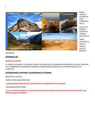 |
NAZCA
PARACAS.
CATEDRA DE
PISCO
TERREMOTO
DE ICA
VALLE ES LA
FORMA V
GLACIAR DE
YANAMA,
AYACUCHO.LL
TANTA
CANTIDAD DE
HIELO EL
AGUA EL
HIELO SE
DERRETIA
CONTRIBUYE
SEMANA 07:
LOGRO DE LA SESION:
AL FINALIZR LA SESION EL ESTUDIANTE CONOCE LOS PROCESOS QUE CONTRIBUYEN A MODELAR EL RELIEVE TERRESTRE
Y A LA FORMACION DE YACIMIENTOS MINERALES DEMOSTRANDO CLARIDAD EN LA INTERPRETACION EN LOS
CONCEPTOS:
GEODINAMICA INTERNA; GEODINAMICA EXTERNA.
MODIFICAR EL RELIEVE;
FORME CIERTAS CARACTERISTICAS:
¿CUALES SON LOS PROCESOS QUE CONTRIBUYEN A LA FORMACION DE LOS RLIEVES?
-DESLIZAMIENTOS DE TIERRA.
¿Cómo SE LLAMA LA RAMA DE LA GEOLOGIA QUE ESTUDIA EL RELIEVE QUE ESTUDIA EL RELIEVE TERRESTRO Y LOS
PROCESSO QUE LO GENERAN?
 