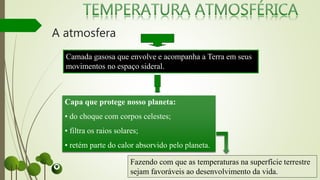 A atmosfera
Camada gasosa que envolve e acompanha a Terra em seus
movimentos no espaço sideral.
Capa que protege nosso planeta:
• do choque com corpos celestes;
• filtra os raios solares;
• retém parte do calor absorvido pelo planeta.
Fazendo com que as temperaturas na superfície terrestre
sejam favoráveis ao desenvolvimento da vida.
 