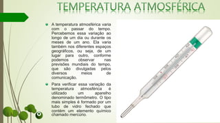 A temperatura atmosférica varia
com o passar do tempo.
Percebemos essa variação ao
longo de um dia ou durante os
meses de um ano. Ela varia
também nos diferentes espaços
geográficos, ou seja, de um
lugar para outro, conforme
podemos observar nas
previsões mundiais do tempo,
que são divulgadas pelos
diversos meios de
comunicação.
Para verificar essa variação da
temperatura atmosférica é
utilizado um aparelho
denominado termômetro. O tipo
mais simples é formado por um
tubo de vidro fechado que
contém um elemento químico
chamado mercúrio.
 