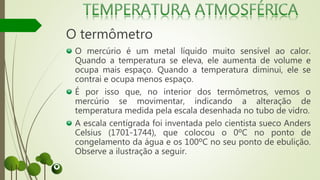 O termômetro
O mercúrio é um metal líquido muito sensível ao calor.
Quando a temperatura se eleva, ele aumenta de volume e
ocupa mais espaço. Quando a temperatura diminui, ele se
contrai e ocupa menos espaço.
É por isso que, no interior dos termômetros, vemos o
mercúrio se movimentar, indicando a alteração de
temperatura medida pela escala desenhada no tubo de vidro.
A escala centígrada foi inventada pelo cientista sueco Anders
Celsius (1701-1744), que colocou o 0ºC no ponto de
congelamento da água e os 100ºC no seu ponto de ebulição.
Observe a ilustração a seguir.
 