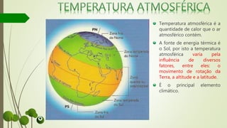 Temperatura atmosférica é a
quantidade de calor que o ar
atmosférico contém.
A fonte de energia térmica é
o Sol, por isto a temperatura
atmosférica varía pela
influência de diversos
fatores, entre eles: o
movimento de rotação da
Terra, a altitude e a latitude.
É o principal elemento
climático.
 