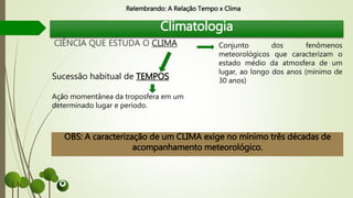Climatologia
CIÊNCIA QUE ESTUDA O CLIMA
Sucessão habitual de TEMPOS
Ação momentânea da troposfera em um
determinado lugar e período.
OBS: A caracterização de um CLIMA exige no mínimo três décadas de
acompanhamento meteorológico.
Conjunto dos fenômenos
meteorológicos que caracterizam o
estado médio da atmosfera de um
lugar, ao longo dos anos (mínimo de
30 anos)
Relembrando: A Relação Tempo x Clima
 