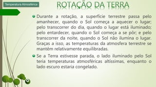 Durante a rotação, a superfície terrestre passa pelo
amanhecer, quando o Sol começa a aquecer o lugar;
pelo transcorrer do dia, quando o lugar está iluminado;
pelo entardecer, quando o Sol começa a se pôr; e pelo
transcorrer da noite, quando o Sol não ilumina o lugar.
Graças a isso, as temperaturas da atmosfera terrestre se
mantêm relativamente equilibradas.
Se a Terra estivesse parada, o lado iluminado pelo Sol
teria temperaturas atmosféricas altíssimas, enquanto o
lado escuro estaria congelado.
Temperatura Atmosférica
 