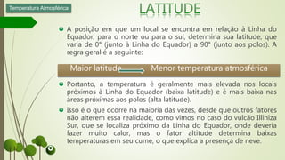 A posição em que um local se encontra em relação à Linha do
Equador, para o norte ou para o sul, determina sua latitude, que
varia de 0° (junto à Linha do Equador) a 90° (junto aos polos). A
regra geral é a seguinte:
Portanto, a temperatura é geralmente mais elevada nos locais
próximos à Linha do Equador (baixa latitude) e é mais baixa nas
áreas próximas aos polos (alta latitude).
Isso é o que ocorre na maioria das vezes, desde que outros fatores
não alterem essa realidade, como vimos no caso do vulcão Illiniza
Sur, que se localiza próximo da Linha do Equador, onde deveria
fazer muito calor, mas o fator altitude determina baixas
temperaturas em seu cume, o que explica a presença de neve.
Temperatura Atmosférica
Maior latitude Menor temperatura atmosférica
 