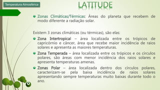 Zonas Climáticas/Térmicas: Áreas do planeta que recebem de
modo diferente a radiação solar.
Existem 3 zonas climáticas (ou térmicas), são elas:
Zona Intertropical – área localizada entre os trópicos de
capricórnio e câncer, área que recebe maior incidência de raios
solares e apresenta as maiores temperaturas.
Zona Temperada – área localizada entre os trópicos e os círculos
polares, são áreas com menor incidência dos raios solares e
apresenta temperaturas amenas.
Zonas Polar – área localizada dentro dos círculos polares,
caracterizam-se pela baixa incidência de raios solares
apresentando sempre temperaturas muito baixas durante todo o
ano.
Temperatura Atmosférica
 