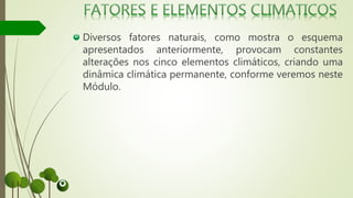Diversos fatores naturais, como mostra o esquema
apresentados anteriormente, provocam constantes
alterações nos cinco elementos climáticos, criando uma
dinâmica climática permanente, conforme veremos neste
Módulo.
 