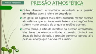 Outro elemento atmosférico importante é a pressão
atmosférica, que se refere ao peso do ar.
Em geral, os lugares mais altos possuem menor pressão
atmosférica que as áreas mais baixas, e as regiões frias
sofrem maior pressão do ar que as regiões quentes.
Dessa forma, a altitude interfere na pressão atmosférica.
Nas áreas de elevada altitude, a pressão diminui; nas
áreas de baixa altitude, a pressão aumenta, porque aí o
peso ou a força que o ar exerce é maior.
Pressão Atmosférica
 