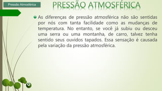 As diferenças de pressão atmosférica não são sentidas
por nós com tanta facilidade como as mudanças de
temperatura. No entanto, se você já subiu ou desceu
uma serra ou uma montanha, de carro, talvez tenha
sentido seus ouvidos tapados. Essa sensação é causada
pela variação da pressão atmosférica.
Pressão Atmosférica
 