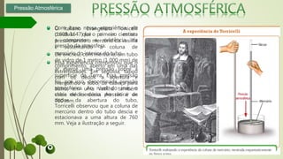 O italiano Evangelista Torricelli
(1608-1647) foi o primeiro cientista
a comprovar a existência da
pressão da atmosfera.
Ele encheu, com mercúrio, um tubo
de vidro de 1 metro (1 000 mm) de
comprimento, aberto em uma das
extremidades. Em seguida, tapou
com os dedos a abertura e
mergulhou o tubo, de cabeça para
baixo, em uma vasilha também
cheia de mercúrio. Ao retirar os
dedos da abertura do tubo,
Torricelli observou que a coluna de
mercúrio dentro do tubo descia e
estacionava a uma altura de 760
mm. Veja a ilustração a seguir.
Pressão Atmosférica
Com base nessa experiência, ele
concluiu que o ar estava
pressionando o mercúrio da vasilha
e sustentando a coluna de
mercúrio do interior do tubo.
Essa experiência comprovou que o
ar exerce uma pressão sobre a
superfície da Terra. Essa pressão
foi, por isso, denominada pressão
atmosférica. Ao nível do mar, o
valor médio dessa pressão é de
760 mm.
 
