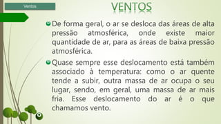 De forma geral, o ar se desloca das áreas de alta
pressão atmosférica, onde existe maior
quantidade de ar, para as áreas de baixa pressão
atmosférica.
Quase sempre esse deslocamento está também
associado à temperatura: como o ar quente
tende a subir, outra massa de ar ocupa o seu
lugar, sendo, em geral, uma massa de ar mais
fria. Esse deslocamento do ar é o que
chamamos vento.
Ventos
 