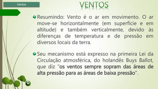 Resumindo: Vento é o ar em movimento. O ar
move-se horizontalmente (em superfície e em
altitude) e também verticalmente, devido às
diferenças de temperatura e de pressão em
diversos locais da terra.
Seu mecanismo está expresso na primeira Lei da
Circulação atmosférica, do holandês Buys Ballot,
que diz "os ventos sempre sopram das áreas de
alta pressão para as áreas de baixa pressão".
Ventos
 