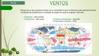 Massas de ar são grandes porções de ar atmosférico que se deslocam pelo planeta levando
condições de temperatura e umidade da região em que se originam. São elas:
- Oceânicas – São úmidas
- Continentais – São secas
Ventos
- Tropicais e Equatoriais – Quentes
- Temperadas e polares – Frias
 