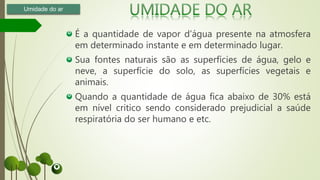 É a quantidade de vapor d’água presente na atmosfera
em determinado instante e em determinado lugar.
Sua fontes naturais são as superfícies de água, gelo e
neve, a superfície do solo, as superfícies vegetais e
animais.
Quando a quantidade de água fica abaixo de 30% está
em nível critico sendo considerado prejudicial a saúde
respiratória do ser humano e etc.
Umidade do ar
 