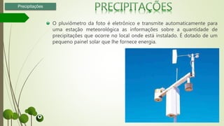 O pluviômetro da foto é eletrônico e transmite automaticamente para
uma estação meteorológica as informações sobre a quantidade de
precipitações que ocorre no local onde está instalado. É dotado de um
pequeno painel solar que lhe fornece energia.
Precipitações
 