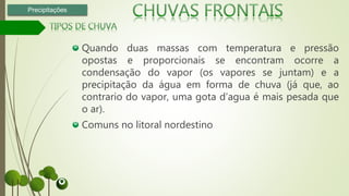 Quando duas massas com temperatura e pressão
opostas e proporcionais se encontram ocorre a
condensação do vapor (os vapores se juntam) e a
precipitação da água em forma de chuva (já que, ao
contrario do vapor, uma gota d’agua é mais pesada que
o ar).
Comuns no litoral nordestino
Precipitações
 