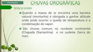 Quando a massa de ar encontra uma barreira
natural (montanha) é obrigada a ganhar altitude
onde pode ocorrer a queda de temperatura e a
condensação do vapor.
São chuvas comuns no nordeste continental
(Chapada Diamantina) e no sudeste (Serra do
mar).
Precipitações
 