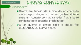 Ocorre em função da subida do ar contendo
muito vapor d`água e que ao ganhar altitude
entra em contato com as camadas frias e sofre
condensação e posterior precipitação.
O ar quente e úmido sobe e desce frio
ELEMENTOS DO CLIMA e seco.
Precipitações
 
