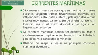 São imensas massas de água que se movimentam pelos
oceanos, seguindo rumos relativamente estáveis. São
influenciadas, entre outros fatores, pela ação dos ventos
e pelos movimentos da Terra. Em geral, elas apresentam
temperaturas e salinidade diferentes das águas dos
lugares que percorrem.
As correntes marítimas podem ser quentes ou frias e
movimentam-se rapidamente levando sua influência
para diferentes partes dos continentes
Observe no mapa a seguir as principais correntes
marítimas do mundo.
Umidade relativa do ar /
Precipitações
 