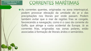 As correntes quentes, originadas na zona intertropical,
podem provocar elevação da umidade do ar e das
precipitações nos litorais por onde passam. Podem
também evitar que o mar de regiões frias se congele,
favorecendo a navegação, como é o caso da corrente do
Golfo, que atinge a costa ocidental da Europa. Já as
correntes frias, originadas nas zonas polares, estão
associadas à formação de litorais áridos e semiáridos.
Umidade relativa do ar /
Precipitações
 