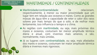 Maritimidade/continentalidade: Se relacionam,
respectivamente, à menor ou maior proximidade que um
lugar tem em relação aos oceanos e mares. Como as grandes
massas de água têm a capacidade de reter o calor dos raios
solares por mais tempo do que o solo, e de resfriar mais
lentamente, isso influencia o tempo e o clima.
As regiões com maritimidade, ou seja, mais próximas dos
mares e oceanos, costumam ter menor amplitude térmica
diária e anual, com invernos mais amenos, e são,
normalmente, mais úmidas.
Já os lugares com continentalidade, ou seja, mais afastados
dos mares e oceanos, costumam ter maior amplitude térmica
diária e invernos mais rigorosos.
Umidade relativa do ar /
Precipitações
 