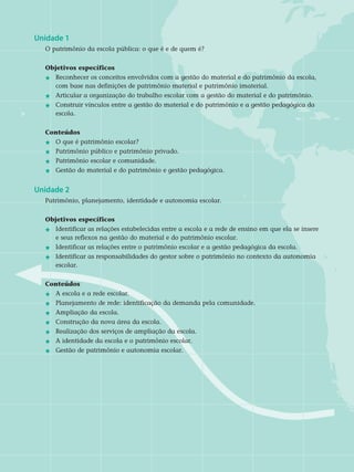 Unidade 1	
O patrimônio da escola pública: o que é e de quem é?
Objetivos específicos	
j 	Reconhecer os conceitos envolvidos com a gestão do material e do patrimônio da escola, 	
	 com base nas definições de patrimônio material e patrimônio imaterial.
j 	 Articular a organização do trabalho escolar com a gestão do material e do patrimônio.
j 	 Construir vínculos entre a gestão do material e do patrimônio e a gestão pedagógica da 	
	 escola.	
Conteúdos
j 	O que é patrimônio escolar?
j 	 Patrimônio público e patrimônio privado.
j 	 Patrimônio escolar e comunidade.
j 	 Gestão do material e do patrimônio e gestão pedagógica.
Unidade 2	
Patrimônio, planejamento, identidade e autonomia escolar.
Objetivos específicos	
j 	 Identificar as relações estabelecidas entre a escola e a rede de ensino em que ela se insere 	
	 e seus reflexos na gestão do material e do patrimônio escolar.
j 	 Identificar as relações entre o patrimônio escolar e a gestão pedagógica da escola.
j	Identificar as responsabilidades do gestor sobre o patrimônio no contexto da autonomia 	
	 escolar.	
Conteúdos
j 	 A escola e a rede escolar.
j 	 Planejamento de rede: identificação da demanda pela comunidade.
j 	 Ampliação da escola.
j 	 Construção da nova área da escola.
j 	Realização dos serviços de ampliação da escola.
j 	 A identidade da escola e o patrimônio escolar.
j 	 Gestão de patrimônio e autonomia escolar.
 