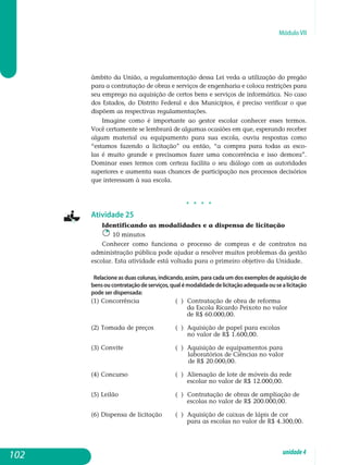 Módulo VII
âmbito da União, a regulamentação dessa Lei veda a utilização do pregão
para a contratação de obras e serviços de engenharia e coloca restrições para
seu emprego na aquisição de certos bens e serviços de informática. No caso
dos Estados, do Distrito Federal e dos Municípios, é preciso verificar o que
dispõem as respectivas regulamentações.
Imagine como é importante ao gestor escolar conhecer esses termos.
Você certamente se lembrará de algumas ocasiões em que, esperando receber
al­gum material ou equipamento para sua escola, ouviu respostas como
“es­tamos fazendo a licitação” ou então, “a compra para todas as esco-
las é mui­to grande e precisamos fazer uma concorrência e isso demora”.
Dominar esses termos com certeza facilita o seu diálogo com as autoridades
superiores e aumenta suas chances de participação nos processos decisórios
que in­teressam à sua escola.
j j j j
Atividade 25
Identificando as modalidades e a dispensa de licitação
10 minutos
Conhecer como funciona o processo de compras e de contratos na
administração pública pode ajudar a resolver muitos problemas da gestão
escolar. Esta atividade está voltada para o primeiro objetivo da Unidade.
Relacione as duas colunas, indicando, assim, para cada um dos exemplos de aquisição de
bensoucontrataçãodeserviços,qualémodalidadedelicitaçãoadequadaousealicitação
pode ser dispensada:
(1) Concorrência		 ( ) Contratação de obra de reforma
		 		 da Escola Ricardo Peixoto no valor
				 de R$ 60.000,00.
(2) Tomada de preços		 ( ) Aquisição de papel para escolas
			 no valor de R$ 1.600,00.
(3) Convite 			 ( ) Aquisição de equipamentos para
	 laboratórios de ciências no valor
de R$ 20.000,00.
(4) Concurso			 ( ) Alienação de lote de móveis da rede
				 escolar no valor de R$ 12.000,00.
(5) Leilão			 ( ) Contratação de obras de ampliação de
				 escolas no valor de R$ 200.000,00.
(6) Dispensa de licitação 	 ( ) Aquisição de caixas de lápis de cor
				 para as escolas no valor de R$ 4.300,00.
102 unidade4
 
