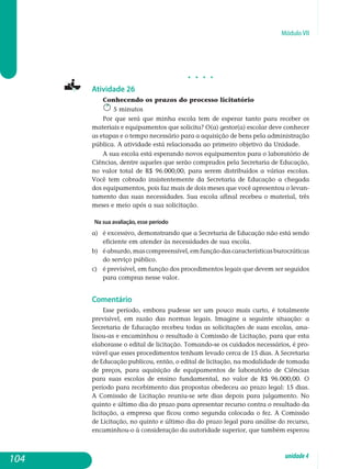 Módulo VII
j j j j
Atividade 26
Conhecendo os prazos do processo licitatório
5 minutos
Por que será que minha escola tem de esperar tanto para receber os
materiais e equipamentos que solicita? O(a) gestor(a) escolar deve conhecer
as etapas e o tempo necessário para a aquisição de bens pela administração
pública. A atividade está relacionada ao primeiro objetivo da Unidade.
A sua escola está esperando novos equipamentos para o laboratório de
Ciências, dentre aqueles que serão comprados pela Secretaria de Educação,
no valor total de R$ 96.000,00, para serem distribuídos a várias escolas.
Você tem cobrado insistentemente da Secretaria de Educação a chegada
dos equipamentos, pois faz mais de dois meses que você apresentou o levan­
tamento das suas necessidades. Sua escola afinal recebeu o material, três
meses e meio após a sua solicitação.
Na sua avaliação, esse período
a) 	 é excessivo, demonstrando que a Secretaria de Educação não está sendo
eficiente em atender às necessidades de sua escola.
b) 	 éabsurdo,mascompreensível,emfunçãodascaracterísticasbu­rocráticas
do serviço público.
c) 	 é previsível, em função dos procedimentos legais que devem ser seguidos
para compras nesse valor.
Comentário
Esse período, embora pudesse ser um pouco mais curto, é totalmente
previsível, em razão das normas legais. Imagine a seguinte situação: a
Secretaria de Educação recebeu todas as solicitações de suas escolas, ana­
lisou-as e encaminhou o resultado à Comissão de Licitação, para que esta
ela­borasse o edital de licitação. Tomando-se os cuidados necessários, é pro­
vável que esses procedimentos tenham levado cerca de 15 dias. A Secretaria
de Educação publicou, então, o edital de licitação, na mo­dali­dade de to­mada
de preços, para aquisição de equipamentos de laboratório de Ciên­cias
para suas escolas de ensino fundamental, no valor de R$ 96.000,00. O
período para recebimento das propostas obedeceu ao prazo legal: 15 dias.
A Comissão de Licitação reuniu-se sete dias depois para julgamento. No
quinto e último dia do prazo para apresentar recurso contra o resultado da
licitação, a empresa que ficou como segunda colocada o fez. A Comissão
de Licitação, no quinto e último dia do prazo legal para análise do recurso,
encaminhou-o à con­sideração da autoridade superior, que também es­perou
104 unidade4
 