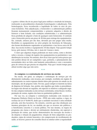 Módulo VII
o quinto e último dia de seu prazo legal para ratificar o resultado da licitação,
realizando os procedimentos chamados homologação e ad­judicação. Pela
homologação, ficou reconhecida a legalidade de todos os atos do pro-
cesso licitatório. Pela adjudicação, o fornecedor e a admi­nis­tração pública
ficaram mutuamente comprometidos: o primeiro adquiriu o direito de
fornecer o bem licitado, nas condições estabelecidas; e a ad­ministração
ficou proibida de adquirir o bem de qualquer outro fornecedor. O contrato
com o fornecedor previa um prazo de 30 dias para entrega dos equipamentos.
Ele, contudo, atrasou por dez dias, devendo por isso pagar uma multa.
Recebidos os equipamentos no setor próprio da Secretaria de Educação,
eles foram devidamente registrados no patrimônio e isso levou cerca de 20
dias. Sua escola recebeu o equipamento 10 dias depois. Veja quanto tempo
levou: pelo menos 118 dias, isto é, mais de 3 meses e meio.
É claro que algumas etapas poderiam ser mais curtas, como a decisão
sobre o recurso, o tempo de registro dos equipamentos no patrimônio e sua
distribuição às escolas. No entanto, deve ficar claro que há certos prazos que
não podem deixar de ser cumpridos e que, portanto, o planejamento das
necessidades deve ser feito com bastante antecedência e com o necessário
grau de certeza do que precisa ser adquirido. Veja que é muito tempo para
afinal receber algo que não serve.
• • •
As compras e a contratação de serviços ­na escola
Na escola, em geral, as compras e contratação de serviços por ela
di­retamente realizadas, com recursos, por exemplo, recebidos em regime de
adiantamento ou outros repasses diretos feitos pelo governo do estado ou do
município, são de pequeno valor. Por isso, quase sempre se inserem na faixa
de dispensa de licitação. Isso, porém, não significa que todos os procedimen-
tos legais não devam ser seguidos, em especial os relativos a adequado regis-
tro das compras realizadas ou dos serviços contratados, notas fiscais e recibos,
prestação de contas, registro dos bens no patrimônio público etc.
Por sua vez, as compras e contratações realizadas com recursos do
Programa Dinheiro Direto na Escola - PPDE não estão sujeitas, a rigor, às
normas da Lei nº 8.666/93, dado que a unidade executora é uma entidade
privada, sem fins lucrativos. No entanto, convém que elas obedeçam aos
mesmos princípios da lei, na medida em que os recursos são públicos e
a be­ne­ficiária concreta é a escola pública. Por isso mesmo, as regras do
pro­grama são claras e devem ser estritamente obedecidas, em especial a
pres­tação de contas, que inclui: demonstrativo da execução da receita e
da despesa e relação de pagamentos; relação de bens adquiridos ou pro­
duzidos; cópia do extrato bancário e do comprovante de recolhimento do
saldo, se houver; parecer do conselho fiscal ou similar sobre a regularidade
105unidade4
 