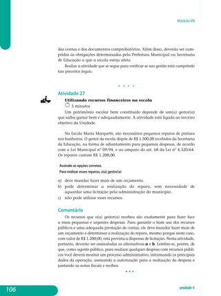 Módulo VII
das contas e dos documentos comprobatórios. Além disso, deverão ser cum­
pridas as obri­gações determinadas pela prefeitura municipal ou secretaria
de educação a que a escola esteja afeta.
Realize a atividade que se segue para verificar se sua gestão está cum­prindo
tais preceitos legais.
j j j j
Atividade 27
Utilizando recursos financeiros na escola
5 minutos
Um patrimônio escolar bem constituído depende de um(a) gestor(a)
que saiba gastar bem e adequadamente. A atividade está ligada ao terceiro
objetivo da Unidade.
Na Escola Maria Marquetti, são necessários pequenos reparos de pintura
nos banheiros. O gestor da escola dispõe de R$ 1.500,00 recebidos da Secretaria
da Educação, na forma de adiantamento para pequenas despesas, de acordo
com a Lei Municipal nº 09/94, e ao amparo do art. 68 da Lei nº 4.320/64.
Os reparos custam R$ 1.200,00.
Assinale as opções corretas.
Para realizar esses reparos, o(a) gestor(a)
a) 	 deve mandar fazer mais de um orçamento.
b) 	 pode determinar a realização do reparo, sem necessidade de
aguardar uma licitação pela administração do município.
c) 	não pode utilizar esses recursos.
Comentário
Os recursos que o(a) gestor(a) recebeu são exatamente para fazer face
a essas pequenas e urgentes despesas. Para garantir o bom uso dos recursos
públicos e uma adequada prestação de contas, ele deve mandar fazer mais de
um orçamento e determinar a realização do reparo, mesmo porque neste caso,
com valor de R$ 1.200,00, está prevista a dispensa de licitação. Nesta atividade,
portanto, deverão ser assinaladas as alternativas a e b. Lembre-se, porém, de
que, como agente público, para realizar qualquer despesa com recursos públi-
cos você deverá montar um processo administrativo, in­formando os principais
dados da operação, assinando a autorização para a realização da despesa e
juntando as notas fiscais e recibos.
• • •
106 unidade4
 