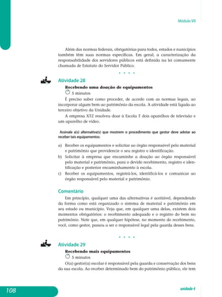 Módulo VII
Além das normas federais, obrigatórias para todos, estados e nunicípios
também têm suas normas específicas. Em geral, a caracterização da
res­ponsabilidade dos servidores públicos está definida na lei comumente
cha­mada de Estatuto do Servidor Público.
j j j j
Atividade 28
Recebendo uma doação de equipamentos
5 minutos
É preciso saber como proceder, de acordo com as normas legais, ao
incorporar algum bem ao patrimônio da escola. A atividade está ligada ao
terceiro objetivo da Unidade.
A empresa XTZ resolveu doar à Escola T dois aparelhos de televisão e
um aparelho de vídeo.
Assinale a(s) alternativa(s) que mostrem o procedimento que gestor deve adotar ao
receber tais equipamentos:
a) 	Receber os equipamentos e solicitar ao órgão responsável pelo material
e patrimônio que providencie o seu registro e identificação.
b) 	Solicitar à empresa que encaminhe a doação ao órgão respon­sável
pelo material e patrimônio, para o devido recebimento, regis­tro e iden­
tificação e posterior encaminhamento à escola.
c) 	Receber os equipamentos, registrá-los, identificá-los e comunicar ao
órgão responsável pelo material e patrimônio.
Comentário
Em princípio, qualquer uma das alternativas é aceitável, dependendo
da forma como está organizado o sistema de material e patrimônio em
seu estado ou município. Veja que, em qualquer uma delas, existem dois
mo­mentos obrigatórios: o recebimento adequado e o registro do bem no
pa­trimônio. Note que, em qualquer hipótese, no momento do recebimento,
você, como gestor, passou a ser o responsável legal pela guarda desses bens.
j j j j
Atividade 29
Recebendo mais equipamentos
5 minutos
O(a) gestor(a) escolar é responsável pela guarda e conservação dos bens
da sua escola. Ao receber determinado bem do patrimônio público, ele tem
108 unidade4
 