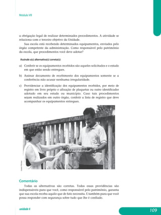Módulo VII
a obrigação legal de realizar determinados procedimentos. A atividade se
relaciona com o terceiro objetivo da Unidade.
Sua escola está recebendo determinados equipamentos, enviados pelo
órgão competente da administração. Como responsável pelo patrimônio
da escola, que procedimentos você deve adotar?
Assinale a(s) alternativa(s) correta(s):
a) 	 Conferir se os equipamentos recebidos são aqueles solicitados e o estado
em que estão sendo entregues.
b) 	 Assinar documento de recebimento dos equipamentos somente se a
conferência não acusar nenhuma irregularidade.
c) 	 Providenciar a identificação dos equipamentos recebidos, por meio de
registro em livro próprio e afixação de plaquetas ou outro iden­tificador
adotado em seu estado ou município. Caso tais proce­dimen­tos
sejam realizados em outro órgão, conferir a lista de registro que deve
acompanhar os equipamentos entregues.
Comentário
Todas as alternativas são corretas. Todas essas providências são
in­dispensáveis para que você, como responsável pelo patrimônio, garanta
que sua escola receba aquilo que de fato necessita. E também para que você
possa responder com segurança sobre tudo que lhe é confiado.
109unidade4
LauraWrona
 