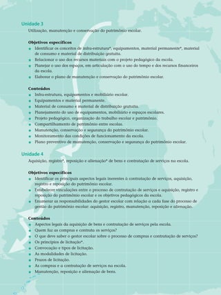 Unidade 3	
Utilização, manutenção e conservação do patrimônio escolar.
Objetivos específicos	
j 	 Identificar os conceitos de infra-estrutura*, equipamentos, material permanente*, material	
	 de consumo e material de distribuição gratuita.
j 	Relacionar o uso dos recursos materiais com o projeto pedagógico da escola.
j 	 Planejar o uso dos espaços, em articulação com o uso do tempo e dos recursos financeiros 	
	 da escola.
j 	Elaborar o plano de manutenção e conservação do patrimônio escolar.	
Conteúdos
j 	 Infra-estrutura, equipamentos e mobiliário escolar.
j 	Equipamentos e material permanente.
j 	Material de consumo e material de distribuição gratuita.
j 	 Planejamento do uso de equipamentos, mobiliário e espaços escolares.
j 	 Projeto pedagógico, organização do trabalho escolar e patrimônio.
j	Compartilhamento de patrimônio entre escolas.
j 	Manutenção, conservação e segurança do patrimônio escolar.
j	Monitoramento das condições de funcionamento da escola.
j	Plano preventivo de manutenção, conservação e segurança do patrimônio escolar.
Unidade 4	
Aquisição, registro*, reposição e alienação* de bens e contratação de serviços na escola.
Objetivos específicos	
j 	 Identificar os principais aspectos legais inerentes à contratação de serviços, aquisição, 		
	 registro e reposição do patrimônio escolar.
j 	Estabelecer vinculações entre o processo de contratação de serviços e aquisição, registro e 	
	 reposição do patrimônio escolar e os objetivos pedagógicos da escola.
j 	Enumerar as responsabilidades do gestor escolar com relação a cada fase do processo de 	
	 gestão do patrimônio escolar: aquisição, registro, manutenção, reposição e alienação.	
Conteúdos
j 	 Aspectos legais da aquisição de bens e contratação de serviços pela escola.
j 	 Quem faz as compras e contrata os serviços?
j 	O que deve saber o gestor escolar sobre o processo de compras e contratação de serviços?
j 	Os princípios de licitação*.
j 	 Convocação e tipos de licitação.
j 	 As modalidades de licitação.
j 	 Prazos de licitação.
j 	 As compras e a contratação de serviços na escola.
j 	Manutenção, reposição e alienação de bens.
 