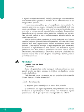 Módulo VII
os registros existentes no cadastro. Para o(a) gestor(a) que saiu, um cadastro
bem mantido é uma garantia da eficiência de sua administração e de seu
zelo pelos bens públicos.
É preciso também considerar que os bens podem ser movimentados. Por
exemplo: uma mesa que em uma escola não tem mais utilidade pode estar
sendo necessária em outra. Nesse caso, pode haver a movimentação desse
bem entre as escolas, devendo ser dada baixa no cadastro do patrimônio
da escola que envia a mesa e feito o registro na instituição que a recebe.
Para isso, vale conferir as regras estabelecidas pela administração do seu
estado ou município.
Em caso de furto, perda ou destruição de um dado bem sob a guarda
da escola, algumas providências são indispensáveis. Se o bem for furtado,
antes de mais nada, registre queixa perante a autoridade policial mais
próxima e, em seguida, notifique o órgão responsável pelo patrimônio,
de­talhando as especificações do bem furtado e seu número de registro
pa­trimonial. Este dará baixa no patrimônio* de acordo com as normas
estabelecidas pela ad­ministração estadual ou municipal. Essa notificação
também deve ser feita no caso de perda ou destruição do bem, para as
providências cabíveis.
j j j j
Atividade 31
Lidando com um furto
5 minutos
O zelo pelo patrimônio escolar passa pelo conhecimento do que fazer
quando alguém ou algo o ameaça. A atividade está ligada ao terceiro
ob­jetivo da Unidade.
Você chegou à escola e constatou que um aparelho de televisão foi
fur­tado. Que providências deve adotar?
Assinale a alternativa correta:
a) 	Registrar queixa na Delegacia de Polícia mais próxima.
b)	 Comunicar ao órgão responsável pelo patrimônio das escolas,
detalhando as especificações do bem furtado e seu número de registro
patrimonial, a fim de que sejam tomadas as providências cabíveis.
112 unidade4
 