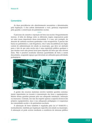 Módulo VII
Comentário
As duas providências são absolutamente necessárias e determinadas
pela legislação. E elas cabem diretamente a você, gestor(a) responsável
pela guarda e conservação do patrimônio escolar.
• • •
O processo de conserto e reposição de bens nas escola é frequentemente
moroso. A falta de diálogo entre os diferentes órgãos responsáveis pode
ser uma causa importante dessa morosidade. É o caso, por exemplo, do
de­s­carte de carteiras escolares quebradas e não recuperáveis. É preciso dar
baixa no patrimônio e, com frequência, esta é uma incumbência do órgão
central de administração do estado ou município, que deve ser alertado
para o fato de que uma escola não é uma repartição pública qualquer e
que muitas vezes não possui local para depósito de bens que não servem
mais. Não é possível acumular imensas quantidades de bens a serem
descartados, ocupando espaços que deveriam ser utilizados para atividades
pedagógicas.
A gestão dos recursos materiais envolve também questões extre­ma­
mente importantes no tocante à manutenção dos bens e equipamentos.
Muitas dessas questões passam pela sua adequada instalação, utilização
ou manuseio. Contudo, isso não diz respeito apenas a aspectos técnicos dos
próprios equipamentos, mas à sua adequação pedagógica e à segurança
da comunidade escolar e do patrimônio escolares.
A alienação de bens também é regulada pela Lei nº 8.666/93 e,
normalmente, também por legislação específica do estado ou município.
A alienação só pode ocorrer mediante a existência de interesse público
113unidade4
CarvalhoFilho
 