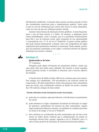 Módulo VII
devidamente justificado. A situação mais comum acontece quando os bens
são considerados inservíveis para a administração pública. Tanto pode
se dar no caso de substituição por outros mais novos ou mais adequados,
como no caso em que sua utilização perdeu sentido.
Existem várias formas de alienação de bens públicos. A mais frequente,
para o caso de bens móveis, é o leilão. No entanto, a legislação prevê
outras possibilidades, como a doação, que só é permitida exclusivamente
para fins e uso de interesse social, após avaliação de sua oportunidade
e con­veniência (art. 17, II, da Lei nº 8.666/93). O gestor escolar público
não pode realizar diretamente a doação. Esta é da competência do órgão
responsável pelo patrimônio estadual ou municipal. Nada impede, porém,
que o(a) gestor(a) comunique a esse órgão o eventual interesse de alguma
instituição em re­ceber a doação.
j j j j
Atividade 32
Desfazendo-se de bens
5 minutos
Ninguém pode dispor livremente do patrimônio público, ainda que
uma parte dele não tenha mais utilidade. Há normas a serem seguidas
pelo(a) gestor(a) escolar. A atividade se relaciona com o terceiro objetivo
da Unidade.
A Escola Jonas de Mello recebeu 200 novas carteiras para seus alunos.
Das antigas ora substituídas, 170 encontram-se em razoável estado de
conservação e 30 estão imprestáveis. Existe uma pequena obra comunitária
perto da escola, cujo coordenador solicitou ao diretor da escola a doação
das 170 carteiras antigas em bom estado.
Assinale a alternativa correta. O(a) gestor(a) escolar, nessa situação,
a) 	 pode doar as carteiras, após providenciar a devida baixa no pa­trimônio
da escola.
b) 	 pode informar ao órgão competente (Secretaria de Educação ou órgão
de material e patrimônio) do interesse da obra comunitária. Aquele
órgão poderá providenciar a doação, se satisfeitas as condições previstas
no inciso II do artigo 17 da Lei nº 8.666/93.
c) 	 deve informar ao coordenador da obra comunitária que ele deve estar
atento ao leilão dessas carteiras que a administração do estado ou
município deverá fazer, porque, segundo a Lei nº 8.666/93, esta é a
única forma possível de alienação de material permanente público.
114 unidade4
 