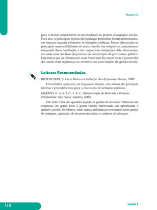 Módulo VII
para o devido atendimento às necessidades do projeto pedagógico escolar.
Para isso, os principais tópicos da legislação pertinente foram apresen­tados,
em especial aqueles referentes às licitações públicas. Foram des­tacadas as
principais responsabilidades do gestor escolar em relação ao cumprimento
adequado dessa legislação e das respectivas obrigações dela decorrentes,
em cada uma das fases do processo de constituição do patri­mônio público.
Esperamos que as informações aqui fornecidas lhe sejam úteis e possam lhe
dar ainda mais segurança no exercício das suas funções de gestão escolar.
Leituras Recomendadas
BITTENCOURT, S. Curso Básico em Licitação. Rio de Janeiro: Revan, 2000.
Este trabalho apresenta, em linguagem simples, uma síntese das principais
normas e procedimentos para a realização de licitações públicas.
MARTINS, P. G.  ALT, P. R. C. Administração de Materiais e Recursos
Patrimoniais. São Paulo: Saraiva, 2000.
Este livro trata das questões ligadas à gestão de recursos materiais nas
empresas em geral. Para o gestor escolar interessado em aprofundar o
assunto, porém, ele oferece, entre outras, informações relevantes sobre ges­tão
de compras, aquisição de recursos materiais e controle de estoques.
116 unidade4
 