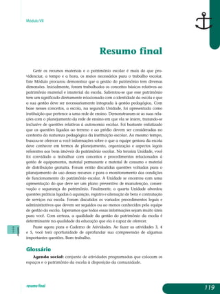 Módulo VII
Resumo final
Gerir os recursos materiais e o patrimônio escolar é mais do que pro­
videnciar, a tempo e a hora, os meios necessários para o trabalho escolar.
Este Módulo procurou demonstrar que a gestão do patrimônio tem diversas
dimensões. Inicialmente, foram trabalhados os conceitos básicos relativos ao
patrimônio material e imaterial da escola. Salientou-se que esse patrimônio
tem um significado diretamente relacionado com a identidade da escola e que
a sua gestão deve ser necessariamente integrada à gestão pedagógica. Com
base nesses conceitos, a escola, na segunda Unidade, foi apresentada como
instituição que pertence a uma rede de ensino. Demonstraram-se as suas rela-
ções com o planejamento da rede de ensino em que ela se insere, tratando-se
inclusive de questões relativas à autonomia escolar. Foi bastante enfatizado
que as questões ligadas ao terreno e ao prédio devem ser consideradas no
contexto da natureza pedagógica da instituição escolar. Ao mesmo tempo,
buscou-se oferecer a você informações sobre o que a equipe gestora da escola
deve conhecer em termos de planejamento, organização e aspectos legais
referentes aos bens imóveis do patrimônio escolar. Na terceira Unidade, você
foi convidado a trabalhar com conceitos e procedimentos relacionados à
gestão de equipamentos, material permanente e material de consumo e material
de distribuição gratuita. Foram então discutidas questões voltadas para o
planejamento do uso desses recursos e para o monitoramento das condições
de funcionamento do patrimônio escolar. A Unidade se encerrou com uma
apre­sentação do que deve ser um plano preventivo de manutenção, conser-
vação e segurança do patrimônio. Finalmente, a quarta Unidade abordou
questões práticas ligadas à aquisição, registro e alienação de bens e contratação
de ser­viços na escola. Foram discutidos os variados procedimentos legais e
ad­mi­nistrativos que devem ser seguidos ou ao menos conhecidos pela equipe
de gestão da escola. Esperamos que todas essas informações sejam muito úteis
para você. Com certeza, a qualidade da gestão do patrimônio da escola é
determinante na qualidade da educação que ela é capaz de oferecer.
Passe agora para o Caderno de Atividades. Ao fazer as atividades 3, 4
e 5, você terá oportunidade de aprofundar sua compreensão de algumas
im­portantes questões. Bom trabalho.
Glossário
Agenda social: conjunto de atividades programadas que colocam os
espaços e o patrimônio da escola à disposição da comunidade.
119resumofinal
 