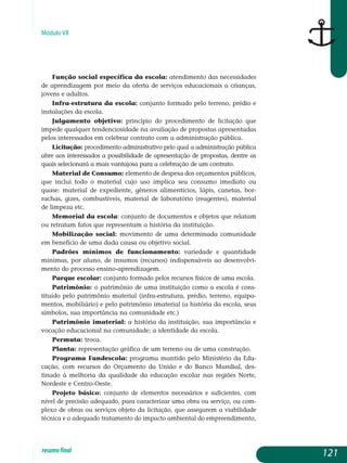 Módulo VII
Função social específica da escola: atendimento das necessidades
de aprendizagem por meio da oferta de serviços educacionais a crianças,
jovens e adultos.
Infra-estrutura da escola: conjunto formado pelo terreno, prédio e
instalações da escola.
Julgamento objetivo: princípio do procedimento de licitação que
impede qualquer tendenciosidade na avaliação de propostas apresentadas
pelos interessados em celebrar contrato com a administração pública.
Licitação: procedimento administrativo pelo qual a administração pública
abre aos interessados a possibilidade de apresentação de propostas, dentre as
quais selecionará a mais vantajosa para a celebração de um contrato.
Material de Consumo: elemento de despesa dos orçamentos pú­blicos,
que inclui todo o material cujo uso implica seu consumo ime­diato ou
quase: material de expediente, gêneros alimentícios, lápis, canetas, bor-
rachas, gizes, combustíveis, material de laboratório (reagen­tes), ma­terial
de limpeza etc.
Memorial da escola: conjunto de documentos e objetos que relatam
ou retratam fatos que representam a história da instituição.
Mobilização social: movimento de uma determinada comunidade
em benefício de uma dada causa ou objetivo social.
Padrões mínimos de funcionamento: variedade e quantidade
mí­nimas, por aluno, de insumos (recursos) indispensáveis ao desen­volvi­
mento do processo ensino-aprendizagem.
Parque escolar: conjunto formado pelos recursos físicos de uma escola.
Patrimônio: o patrimônio de uma instituição como a escola é cons­
tituído pelo patrimônio material (infra-estrutura, prédio, terreno, equi­pa­
mentos, mobiliário) e pelo patrimônio imaterial (a história da escola, seus
símbolos, sua importância na comunidade etc.)
Patrimônio imaterial: a história da instituição, sua importância e
vocação educacional na comunidade; a identidade da escola.
Permuta: troca.
Planta: representação gráfica de um terreno ou de uma construção.
Programa Fundescola: programa mantido pelo Ministério da Edu­
cação, com recursos do Orçamento da União e do Banco Mundial, des­
tinado à melhoria da qualidade da educação escolar nas regiões Norte,
Nordeste e Centro-Oeste.
Projeto básico: conjunto de elementos necessários e suficientes, com
nível de precisão adequado, para caracterizar uma obra ou serviço, ou com­
plexo de obras ou serviços objeto da licitação, que assegurem a viabilidade
técnica e o adequado tratamento do impacto ambiental do empreendimento,
121resumofinal
 