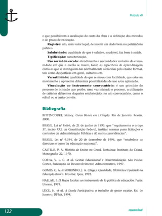 Módulo VII
e que possibilitem a avaliação do custo da obra e a definição dos métodos
e do prazo de execução.
Registro: ato, com valor legal, de inserir um dado bem no patrimônio
público.
Salubridade: qualidade do que é salubre, saudável, faz bem à saúde.
Tipificação: caracterização.
Uso social da escola: atendimento a necessidades variadas da comu-
nidade em que a escola se insere, tanto as específicas de apren­dizagem
como as que se distinguem das normalmente oferecidas pelo ensino formal,
tais como desportivas em geral, culturais etc.
Versatilidade: qualidade do que se move com facilidade, que está em
movimento e apresenta diferentes possibilidades de uso e/ou aplicação.
Vinculação ao instrumento convocatório: é um princípio do
processo de licitação que proíbe, uma vez iniciado o processo, a utilização
de critérios diferentes daqueles estabelecidos no ato convocatório, como o
edital ou a carta-convite.
Bibliografia
BITTENCOURT, Sidney. Curso Básico em Licitação. Rio de Janeiro: Revan,
2000.
BRASIL. Lei nº 8.666, de 21 de junho de 1993, que “regulamenta o artigo
37, inciso XXI, da Constituição Federal, institui normas para licitações e
contratos da Administração Pública e dá outras providências”.
BRASIL. Lei nº 9.394, de 20 de dezembro de 1996, que “estabelece as
diretrizes e bases da educação nacional”.
CASTELO, P. A. História do Ensino no Ceará. Fortaleza: Instituto do Ceará,
Monografia 22, 1970.
COSTA, V. L. C. et al. Gestão Educacional e Descentralização. São Paulo:
Cortez, Fundação do Desenvolvimento Administrativo, 1997.
GOMES, C. A.  SOBRINHO, J. A. (Orgs.). Qualidade, Eficiência e Equidade na
Educação Básica. Brasília: Ipea, 1992.
HALLAK, J. El Mapa Escolar: un instrumento de la política de educación. Paris:
Unesco, 1978.
LÜCK, H. et al. A Escola Participativa: o trabalho do gestor escolar. Rio de
Janeiro: DPA, 1998.
122 resumofinal
 