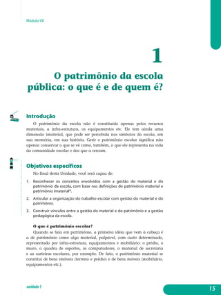 Módulo VII
1
O patrimônio da escola
pública: o que é e de quem é?
Introdução
O patrimônio da escola não é constituído apenas pelos recursos
ma­teriais, a infra-estrutura, os equipamentos etc. Ele tem ainda uma
di­men­são imaterial, que pode ser percebida nos símbolos da escola, em
sua memória, em sua história. Gerir o patrimônio escolar significa não
apenas conservar o que se vê como, também, o que ele representa na vida
da comunidade escolar e dos que a cercam.
Objetivos específicos
No final desta Unidade, você será capaz de:
1.	 Reconhecer os conceitos envolvidos com a gestão do material e do
patrimônio da escola, com base nas definições de patrimônio material e
patrimônio imaterial*.
2.	 Articular a organização do trabalho escolar com gestão do material e do
patrimônio.
3.	 Construir vínculos entre a gestão do material e do patrimônio e a gestão
pedagógica da escola.
O que é patrimônio escolar?
Quando se fala em patrimônio, a primeira idéia que vem à cabeça é
a de patrimônio como algo material, palpável, com custo determinado,
re­presentado por infra-estrutura, equipamentos e mobiliário: o prédio, o
mu­ro, a quadra de esportes, os computadores, o material de secretaria
e as carteiras escolares, por exemplo. De fato, o patrimônio material se
constitui de bens imóveis (terreno e prédio) e de bens móveis (mobiliário,
equi­pamentos etc.).
15unidade1
 