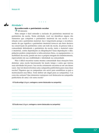 Módulo VII
j j j j
Atividade 1
Reconhecendo o patrimônio escolar
20 minutos
Nem sempre é fácil entender a inclusão do patrimônio imaterial no
patrimônio da escola. Nesta atividade, você vai identificar alguns dos
elementos que compõem o patrimônio imaterial da sua escola e sua
re­lação com o patrimônio material. Isso é importante porque o reconhe­ci­
mento do que significa o patrimônio imaterial torna-se um fator decisivo
na conservação do patrimônio como um todo da escola. Já pensou toda a
comunidade defendendo o patrimônio da escola, tanto o material como
o imaterial, contra depredações ou dilapidações? Essas depredações e dila­
pidações podem comprometer a infra-estrutura física, os equipamentos e o
mobiliário da escola, pondo em risco a própria imagem do esta­beleci­men­to,
repercutindo em sua credibilidade e identidade na comunidade.
Não é difícil encontrar numa mesma comunidade duas situações bens
distintas: uma escola funcionando há muito tempo e outra que iniciou
suas atividades há pouco. Sua escola certamente encontra-se em um desses
ca­sos. Que tal desenvolvermos uma campanha publicitária para essas duas
escolas? Digamos que as campanhas vão servir para sensibilizar os pais a
matricularem seus filhos. Tente definir um slogan para as campanhas. E as
cores dos cartazes? Que elementos vantajosos você des­tacaria na cam­panha
publicitária de uma e de outra escola?
a) Escola antiga (slogan, vantagens a serem destacadas na campanha):
.................................................................................................................
.................................................................................................................
.................................................................................................................
.................................................................................................................
................................................................................................................. 				
b) Escola nova (slogan, vantagens a serem destacadas na campanha):
.................................................................................................................
.................................................................................................................
.................................................................................................................
................................................................................................................. 				
17unidade1
 