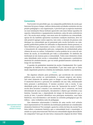 Módulo VII
Cuidar do patrimônio imaterial
da escola é preservar a
identidade da instituição.
Comentário
Você já deve ter percebido que, na campanha publicitária da escola que
funciona há pouco tempo, embora destacando novidades existentes em seu
projeto pedagógico e sua organização, é provável que os aspectos materiais
ou suas instalações físicas tenham aparecido com mais ênfase (quadras de
esportes, laboratórios e equipamentos modernos, salas de aula confortáveis
etc.). Na escola mais antiga, com mais anos de existência na comunidade,
apesar de ela também apresentar excelentes condições materiais, deve ter
sido possível agregar outros aspectos, tais como: a menção de pessoas com
destaque na comunidade que já passaram pela escola (inclusive na cam­
panha publicitária podem ser utilizados os depoimentos dessas pes­soas); os
fatos históricos que marcaram a escola e como ela atuou nessas ocasiões;
o lançamento de campanhas pela paz, campanhas de soli­dariedade pelas
vítimas da seca ou outras. Certamente o cartaz poderia ter as cores do uni­
forme da escola, já reconhecido por toda a comunidade. Os símbolos da
instituição já são marcas para a comunidade. Todos esses elementos criam
uma identidade entre escola e comunidade. Eles ex­pressam o patrimônio
imaterial do estabelecimento, que vai sendo gra­dativamente construído ao
longo de sua história.
A questão do patrimônio imaterial da escola é fundamental. Ele é parte
integrante da história de uma comunidade. É por essa razão que se tor­na
muito importante preservar a história da instituição, manter a sua memória.
• • •
Em algumas seleções para professores, que acontecem em concursos
públicos para escolas ou universidades, é comum exigir-se um memo-
rial como elemento de análise para se chegar a uma classificação final.
O me­morial descreve o percurso do candidato em sua vida, entremeando
fatos pessoais e profissionais. O mesmo acontece com a escola. A sua
identidade pode ser percebida por meio do “memorial da escola”*. Toda
escola deve levantar e manter o seu memorial, isto é: conservar, em local
determinado de suas instalações, documentos e objetos que retratem a sua
história. Fazendo isso, e dependendo do tempo de funcionamento que a
escola já tem, é possível identificar seus principais momentos, suas lutas
históricas, seus movimentos e até mesmo as correntes pedagógicas que ela
trilhou – uma verdadeira aula de pedagogia.
Que elementos relacionados à história de uma escola você acharia
mais representativos? Os símbolos da instituição poderiam ser considerados
elementos históricos? Por exemplo: quem fez a letra do hino da escola? Essa
letra reflete o momento histórico que a comunidade local, o município, o
estado ou o país atravessavam? Haveria na comunidade algum des­cendente
do compositor? Será que ele não teria o manuscrito original da letra? Além
18 unidade1
 