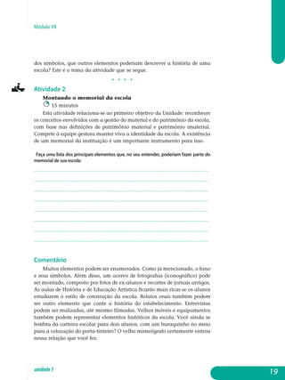 Módulo VII
dos símbolos, que outros elementos poderiam descrever a história de uma
escola? Este é o tema da atividade que se segue.
j j j j
Atividade 2
Montando o memorial da escola
15 minutos
Esta atividade relaciona-se ao primeiro objetivo da Unidade: re­conhecer
os conceitos envolvidos com a gestão do material e do patrimônio da escola,
com base nas definições de patrimônio material e patrimônio imaterial.
Compete à equipe gestora manter viva a identidade da escola. A existência
de um memorial da instituição é um importante instrumento para isso.
Faça uma lista dos principais elementos que, no seu entender, poderiam fazer parte do
memorial de sua escola:
.................................................................................................................
.................................................................................................................
.................................................................................................................
.................................................................................................................
.................................................................................................................
.................................................................................................................
.................................................................................................................
.................................................................................................................
Comentário
Muitos elementos podem ser enumerados. Como já mencionado, o hino
e seus símbolos. Além disso, um acervo de fotografias (iconográfico) pode
ser montado, composto por fotos de ex-alunos e recortes de jornais antigos.
As aulas de História e de Educação Artística ficarão mais ricas se os alunos
estudarem o estilo de construção da escola. Relatos orais também podem
ser outro elemento que conte a história do estabelecimento. Entrevistas
podem ser realizadas, até mesmo filmadas. Velhos móveis e equipamentos
também podem representar elementos históricos da escola. Você ainda se
lembra da carteira escolar para dois alunos, com um buraquinho no meio
para a colocação do porta-tinteiro? O velho mimeógrafo certamente entrou
nessa relação que você fez.
19unidade1
 
