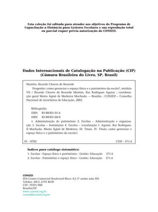 Dados Internacionais de Catalogação na Publicação (CIP)
(Câmara Brasileira do Livro, SP, Brasil)
martins, ricardo Chaves de Rezende
Progestão: como gerenciar o espaço físico e o patrimônio da escola?, módulo
VII / Ricardo Chaves de Rezende Martins, Rui Rodrigues Aguiar ; coordena-
ção geral Maria Aglaê de Medeiros Machado. -- Brasília : Consed – Conselho
Nacional de Secretários de Educação, 2001.
Bibliografia
ISBN	 85-88301-01-6
ISBN	 85-88301-04-0
1. Administração do patrimônio 2. escolas – Administração e organiza-
ção 3. Escolas – Instalações 4. Escolas – Localização I. Aguiar, Rui Rodrigues.
II Machado, Maria Aglaê de Medeiros. III. Título. IV. Título: como gerenciar o
espaço físico e o patrimônio da escola?.
01 - 0702 CDD - 371.6
Índices para catálogo sistemático:
1. Escolas : Espaço físico e patrimônio : Gestão: Educação 371.6
2. Escolas : Patrimônio e espaço físico : Gestão: Educação 371.6
CONSED
SDS Centro Comercial Boulevard Bloco A/J 5º andar sala 501
Telefax: (061) 2195 8650
CEP: 70391-900
Brasília/DF
www.consed.org.br
consed@consed.org.br
Esta coleção foi editada para atender aos objetivos do Programa de
Capacitação a Distância para Gestores Escolares e sua reprodução total
ou parcial requer prévia autorização do CONSED.
 